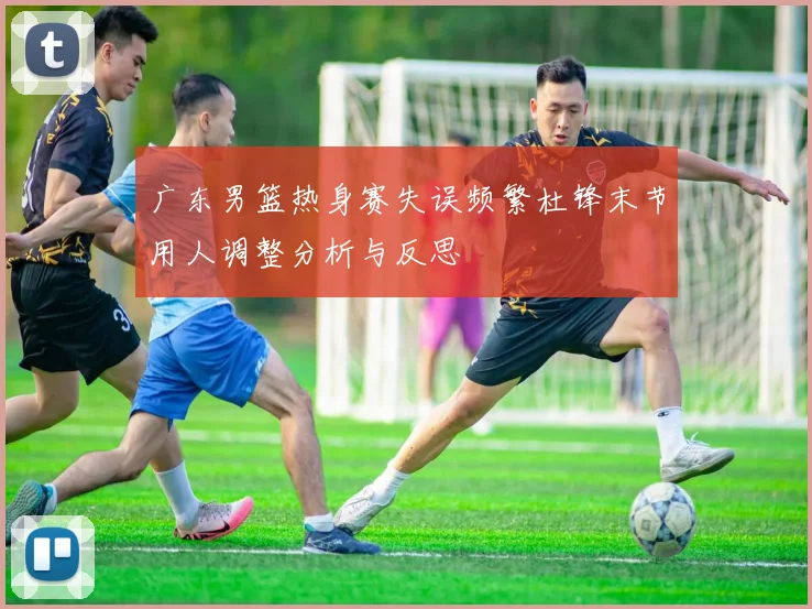 广东男篮热身赛失误频繁杜锋末节用人调整分析与反思
