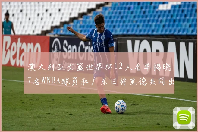 澳大利亚女篮世界杯12人名单揭晓7名WNBA球员和广东旧将里德共同出征
