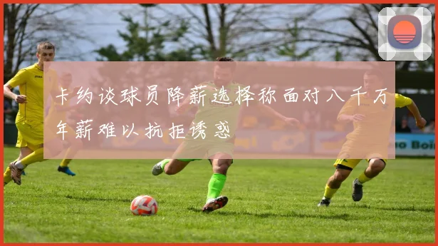 卡约谈球员降薪选择称面对八千万年薪难以抗拒诱惑