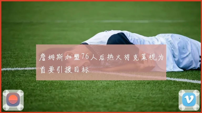 詹姆斯加盟76人后热火将克莱视为首要引援目标